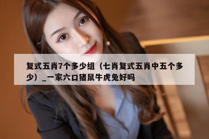 复式五肖7个多少组(七肖复式五肖中五个多少)_一家六口猪鼠牛虎兔好吗